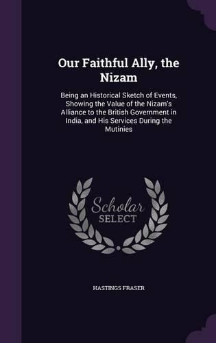 Our Faithful Ally, the Nizam: Being an Historical Sketch of Events, Showing the Value of the Nizam's Alliance to the British Government in India, and His Services During the Mutinies