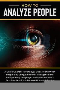 Cover image for How to Analyze People: A Guide On Dark Psychology. Understand What People Say Using Emotional Intelligence and Analyze Body Language Manipulation Won't Be a Problem if You Foresee Human Behavior