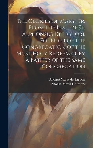 The Glories of Mary, Tr. From the Ital. of St. Alphonsus De'liguori, Founder of the Congregation of the Most Holy Redeemer, by a Father of the Same Congregation