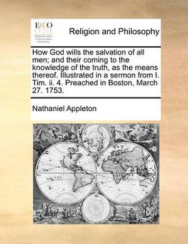 Cover image for How God Wills the Salvation of All Men; And Their Coming to the Knowledge of the Truth, as the Means Thereof. Illustrated in a Sermon from I. Tim. II. 4. Preached in Boston, March 27. 1753.