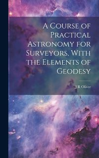 Cover image for A Course of Practical Astronomy for Surveyors, With the Elements of Geodesy