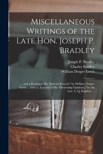 Miscellaneous Writings of the Late Hon. Joseph P. Bradley: ... and a Review of His judicial Record, by William Draper Lewis ... and an Account of His dissenting Opinions, by the Late A. Q. Keasbey ...