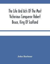 Cover image for The Life And Acts Of The Most Victorious Conqueror Robert Bruce, King Of Scotland