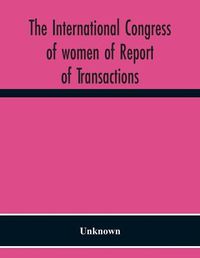 Cover image for The International Congress Of Women Of Report Of Transactions Of The Second Quinquennial Meeting Held In London July 1899