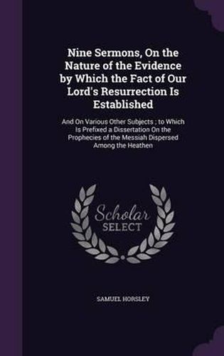 Nine Sermons, on the Nature of the Evidence by Which the Fact of Our Lord's Resurrection Is Established: And on Various Other Subjects; To Which Is Prefixed a Dissertation on the Prophecies of the Messiah Dispersed Among the Heathen