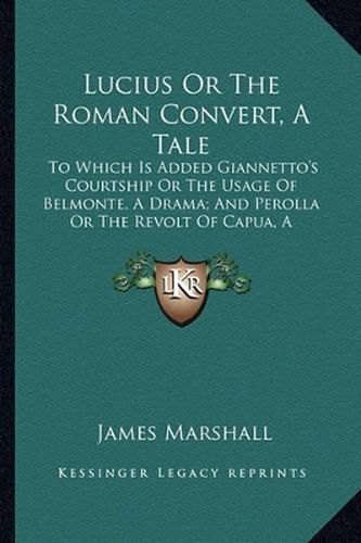 Lucius or the Roman Convert, a Tale: To Which Is Added Giannetto's Courtship or the Usage of Belmonte, a Drama; And Perolla or the Revolt of Capua, a Tragedy