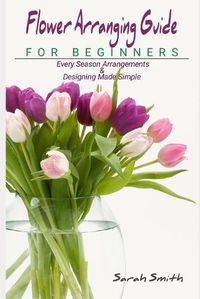 Cover image for Flower Arranging Guide For Beginners: Every Season Arrangements And Designing Made Simple