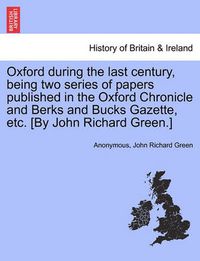 Cover image for Oxford During the Last Century, Being Two Series of Papers Published in the Oxford Chronicle and Berks and Bucks Gazette, Etc. [By John Richard Green.]