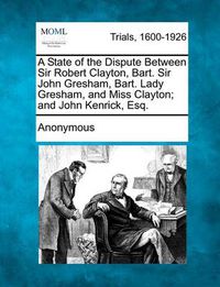 Cover image for A State of the Dispute Between Sir Robert Clayton, Bart. Sir John Gresham, Bart. Lady Gresham, and Miss Clayton; And John Kenrick, Esq.