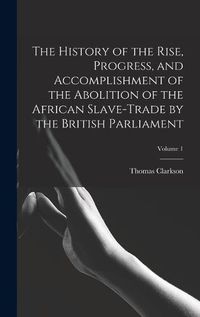Cover image for The History of the Rise, Progress, and Accomplishment of the Abolition of the African Slave-Trade by the British Parliament; Volume 1