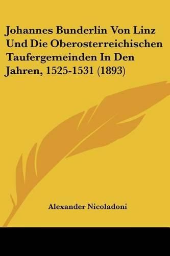 Johannes Bunderlin Von Linz Und Die Oberosterreichischen Taufergemeinden in Den Jahren, 1525-1531 (1893)