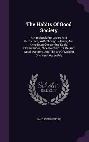 The Habits of Good Society: A Handbook for Ladies and Gentlemen, with Thoughts, Hints, and Anecdotes Concerning Social Observances, Nice Points of Taste and Good Manners, and the Art of Making One's-Self Agreeable