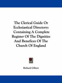 Cover image for The Clerical Guide or Ecclesiastical Directory: Containing a Complete Register of the Dignities and Benefices of the Church of England