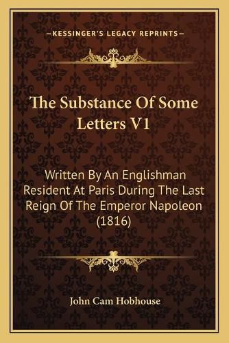 Cover image for The Substance of Some Letters V1: Written by an Englishman Resident at Paris During the Last Reign of the Emperor Napoleon (1816)