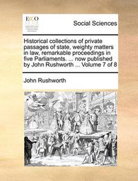 Cover image for Historical Collections of Private Passages of State, Weighty Matters in Law, Remarkable Proceedings in Five Parliaments. ... Now Published by John Rushworth ... Volume 7 of 8