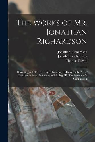 The Works of Mr. Jonathan Richardson: Consisting of I. The Theory of Painting, II. Essay on the Art of Criticism so Far as It Relates to Painting, III. The Science of a Connoisseur