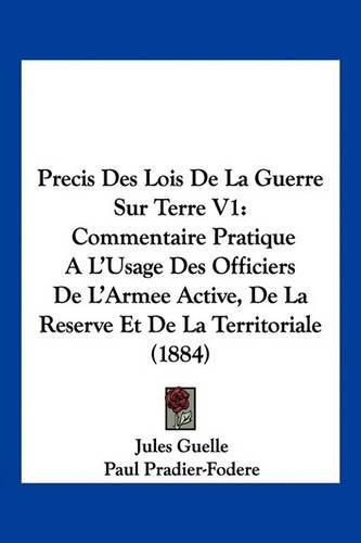 Precis Des Lois de La Guerre Sur Terre V1: Commentaire Pratique A L'Usage Des Officiers de L'Armee Active, de La Reserve Et de La Territoriale (1884)