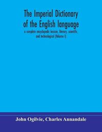 Cover image for The imperial dictionary of the English language: a complete encyclopedic lexicon, literary, scientific, and technological (Volume I)