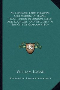 Cover image for An Exposure, from Personal Observation, of Female Prostitution in London, Leeds and Rochdale, and Especially in the City of Glasgow (1843)