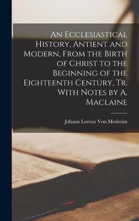 Cover image for An Ecclesiastical History, Antient and Modern, From the Birth of Christ to the Beginning of the Eighteenth Century, Tr. With Notes by A. Maclaine