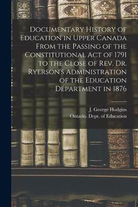 Cover image for Documentary History of Education in Upper Canada From the Passing of the Constitutional Act of 1791 to the Close of Rev. Dr. Ryerson's Administration of the Education Department in 1876 [microform]