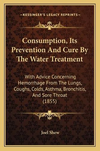 Cover image for Consumption, Its Prevention and Cure by the Water Treatment: With Advice Concerning Hemorrhage from the Lungs, Coughs, Colds, Asthma, Bronchitis, and Sore Throat (1855)