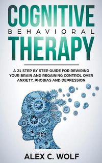 Cover image for Cognitive Behavioral Therapy: A 21 Step by Step Guide for Rewiring your Brain and Regaining Control Over Anxiety, Phobias, and Depression