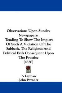 Cover image for Observations Upon Sunday Newspapers: Tending To Show The Impiety Of Such A Violation Of The Sabbath, The Religious And Political Evils Consequent Upon The Practice (1820)