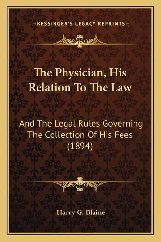 Cover image for The Physician, His Relation to the Law: And the Legal Rules Governing the Collection of His Fees (1894)