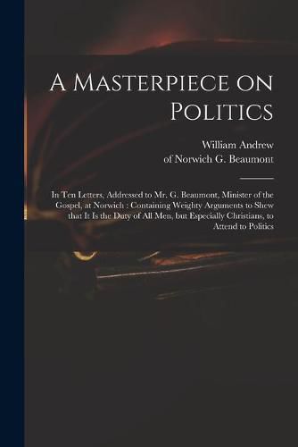 A Masterpiece on Politics: in Ten Letters, Addressed to Mr. G. Beaumont, Minister of the Gospel, at Norwich: Containing Weighty Arguments to Shew That It is the Duty of All Men, but Especially Christians, to Attend to Politics