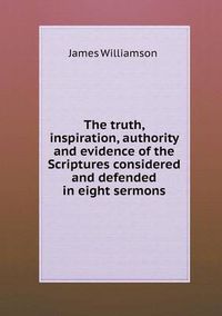 Cover image for The Truth, Inspiration, Authority and Evidence of the Scriptures Considered and Defended in Eight Sermons