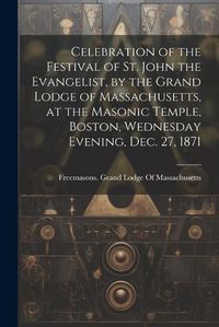 Cover image for Celebration of the Festival of St. John the Evangelist, by the Grand Lodge of Massachusetts, at the Masonic Temple, Boston, Wednesday Evening, Dec. 27, 1871