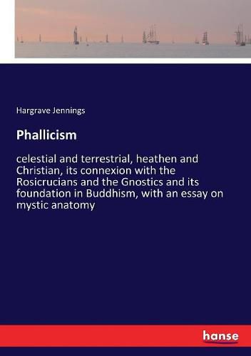 Phallicism: celestial and terrestrial, heathen and Christian, its connexion with the Rosicrucians and the Gnostics and its foundation in Buddhism, with an essay on mystic anatomy