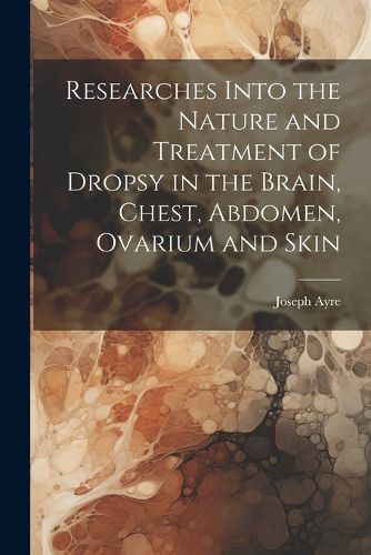 Researches Into the Nature and Treatment of Dropsy in the Brain, Chest, Abdomen, Ovarium and Skin