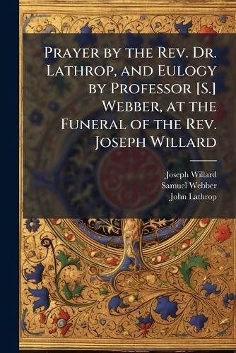 Cover image for Prayer by the REV. Dr. Lathrop, and Eulogy by Professor [S.] Webber, at the Funeral of the REV. Joseph Willard: With a Sermon the Next Lord's Day, by Mr. Holmes