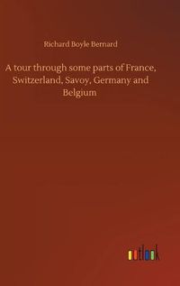 Cover image for A tour through some parts of France, Switzerland, Savoy, Germany and Belgium