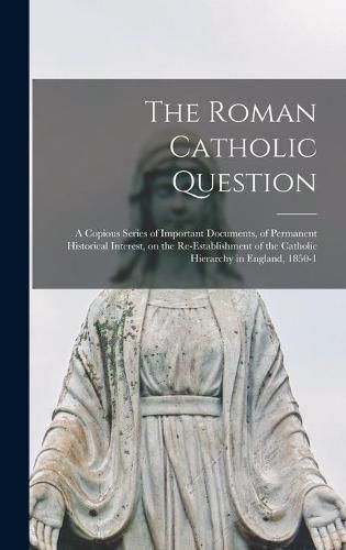 Cover image for The Roman Catholic Question: a Copious Series of Important Documents, of Permanent Historical Interest, on the Re-establishment of the Catholic Hierarchy in England, 1850-1