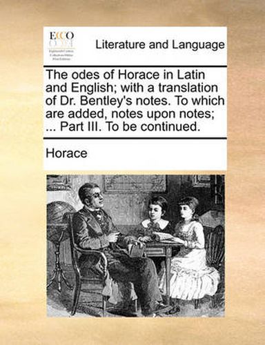 Cover image for The Odes of Horace in Latin and English; With a Translation of Dr. Bentley's Notes. to Which Are Added, Notes Upon Notes; ... Part III. to Be Continued.