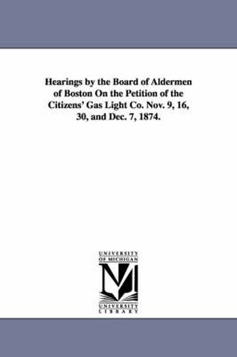 Cover image for Hearings by the Board of Aldermen of Boston on the Petition of the Citizens' Gas Light Co. Nov. 9, 16, 30, and Dec. 7, 1874.