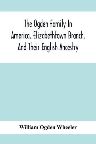 The Ogden Family In America, Elizabethtown Branch, And Their English Ancestry; John Ogden, The Pilgrim, And His Descendants, 1640-1906