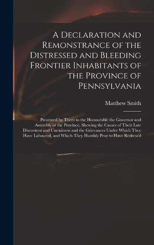 Cover image for A Declaration and Remonstrance of the Distressed and Bleeding Frontier Inhabitants of the Province of Pennsylvania: Presented by Them to the Honourable the Governor and Assembly of the Province, Shewing the Causes of Their Late Discontent And...