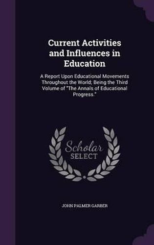 Cover image for Current Activities and Influences in Education: A Report Upon Educational Movements Throughout the World; Being the Third Volume of the Annals of Educational Progress.