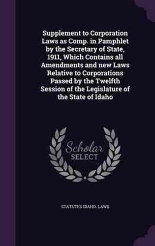 Cover image for Supplement to Corporation Laws as Comp. in Pamphlet by the Secretary of State, 1911, Which Contains All Amendments and New Laws Relative to Corporations Passed by the Twelfth Session of the Legislature of the State of Idaho