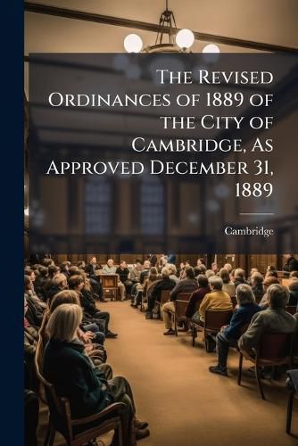 Cover image for The Revised Ordinances of 1889 of the City of Cambridge, as Approved December 31, 1889: With the City Charter and Amendments, a Municipal Register, the Rules and Orders of the City Council and of Each of the Two Branches, Together with an Index