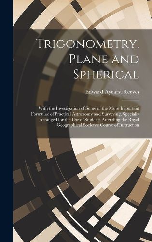 Cover image for Trigonometry, Plane and Spherical; With the Investigation of Some of the More Important Formulae of Practical Astronomy and Surveying, Specially Arranged for the use of Students Attending the Royal Geographical Society's Course of Instruction