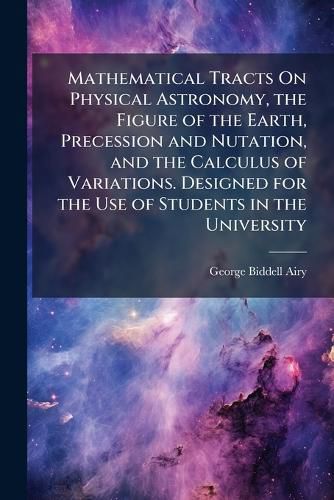 Cover image for Mathematical Tracts on Physical Astronomy, the Figure of the Earth, Precession and Nutation, and the Calculus of Variations. Designed for the Use of Students in the University