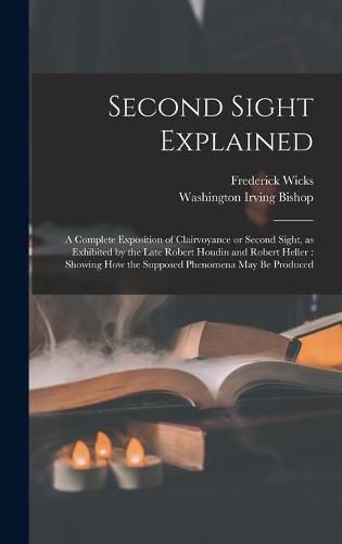 Second Sight Explained: a Complete Exposition of Clairvoyance or Second Sight, as Exhibited by the Late Robert Houdin and Robert Heller: Showing How the Supposed Phenomena May Be Produced