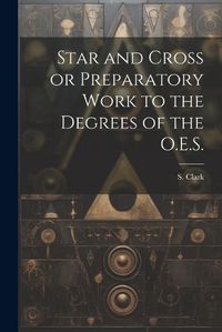 Cover image for Star and Cross or Preparatory Work to the Degrees of the O.E.S.