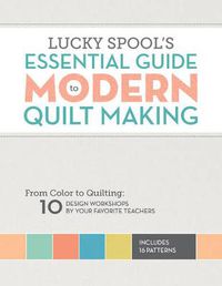 Cover image for Lucky Spool's Essential Guide to Modern Quilt Making: From Color to Quilting: 10 Design Workshops by Your Favorite Teachers
