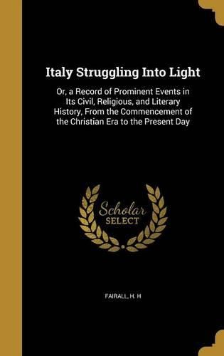Cover image for Italy Struggling Into Light: Or, a Record of Prominent Events in Its Civil, Religious, and Literary History, from the Commencement of the Christian Era to the Present Day